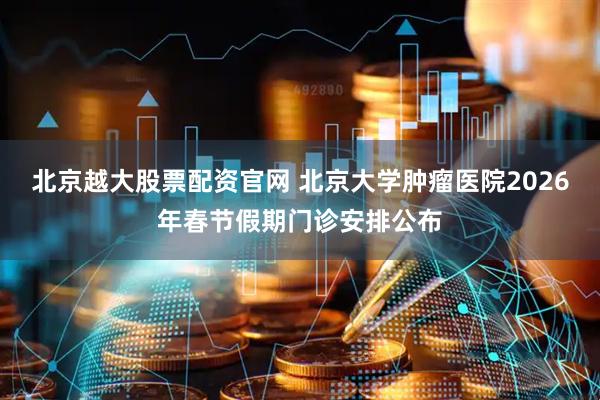 北京越大股票配资官网 北京大学肿瘤医院2026年春节假期门诊安排公布
