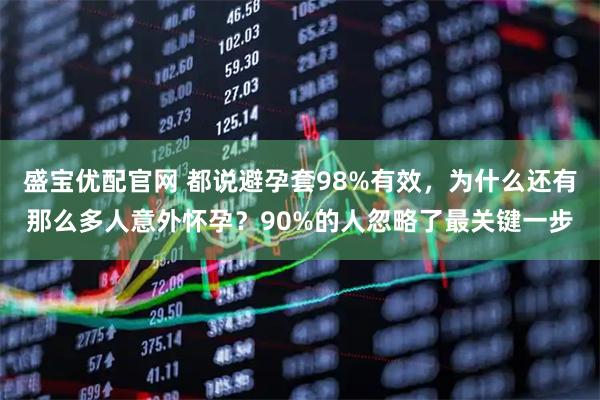 盛宝优配官网 都说避孕套98%有效，为什么还有那么多人意外怀孕？90%的人忽略了最关键一步