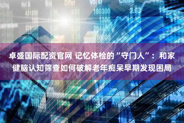 卓盛国际配资官网 记忆体检的“守门人”：和家健脑认知筛查如何破解老年痴呆早期发现困局