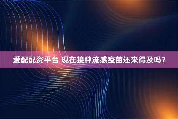 爱配配资平台 现在接种流感疫苗还来得及吗？