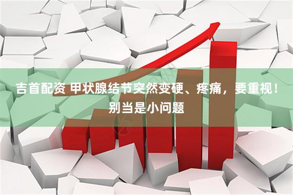 吉首配资 甲状腺结节突然变硬、疼痛，要重视！别当是小问题