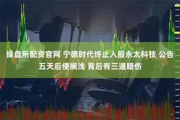 操盘所配资官网 宁德时代终止入股永太科技 公告五天后便搁浅 背后有三道暗伤