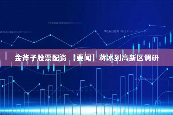 金斧子股票配资 【要闻】蒋冰到高新区调研