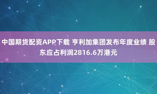 中国期货配资APP下载 亨利加集团发布年度业绩 股东应占利润2816.6万港元