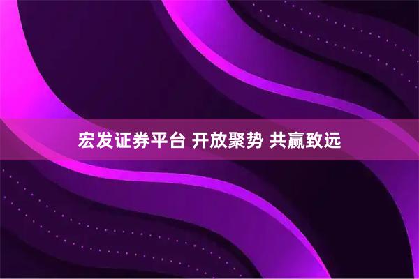 宏发证券平台 开放聚势 共赢致远