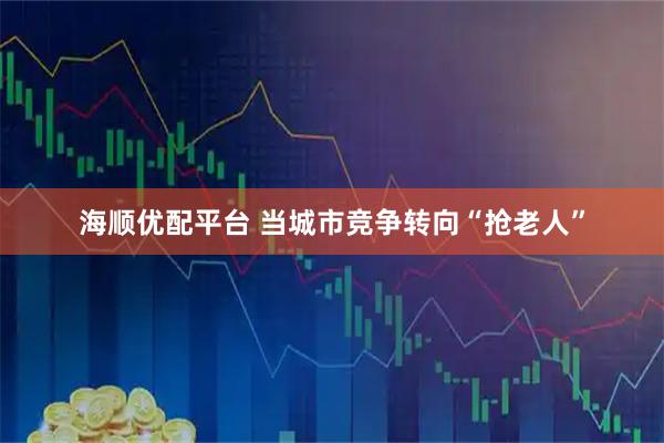 海顺优配平台 当城市竞争转向“抢老人”