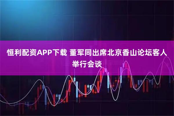恒利配资APP下载 董军同出席北京香山论坛客人举行会谈