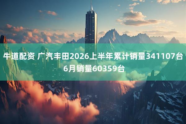 牛道配资 广汽丰田2026上半年累计销量341107台 6月销量60359台