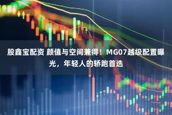 股鑫宝配资 颜值与空间兼得！MG07越级配置曝光，年轻人的轿跑首选