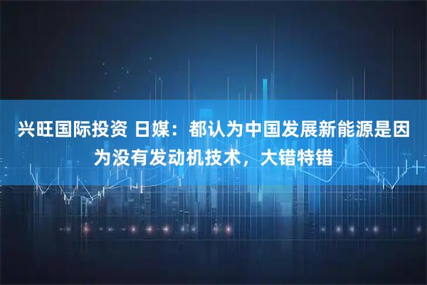 兴旺国际投资 日媒：都认为中国发展新能源是因为没有发动机技术，大错特错